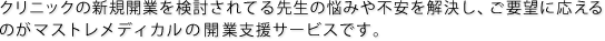 クリニックの新規開業を検討されてる先生の悩みや不安を解決し、ご要望に応えるのがマストレメディカルの開業支援サービスです。 